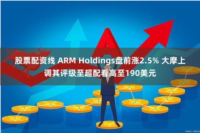 股票配资线 ARM Holdings盘前涨2.5% 大摩上调其评级至超配看高至190美元