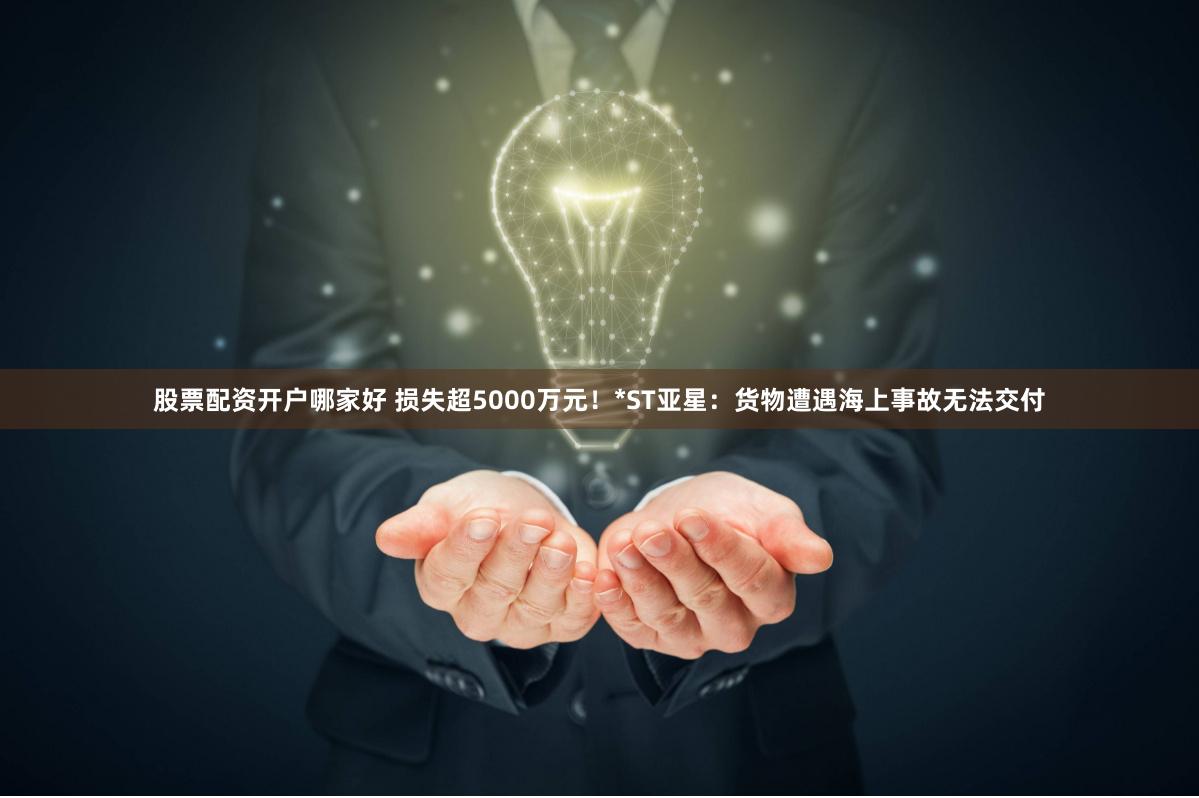 股票配资开户哪家好 损失超5000万元！*ST亚星：货物遭遇海上事故无法交付