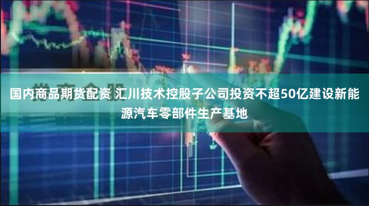 国内商品期货配资 汇川技术控股子公司投资不超50亿建设新能源汽车零部件生产基地