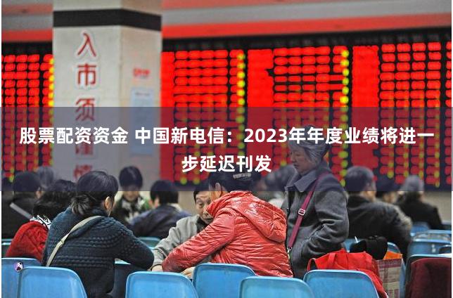 股票配资资金 中国新电信：2023年年度业绩将进一步延迟刊发