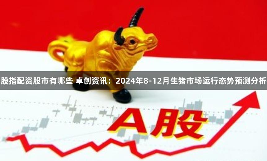 股指配资股市有哪些 卓创资讯：2024年8-12月生猪市场运行态势预测分析