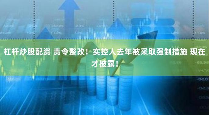 杠杆炒股配资 责令整改！实控人去年被采取强制措施 现在才披露！