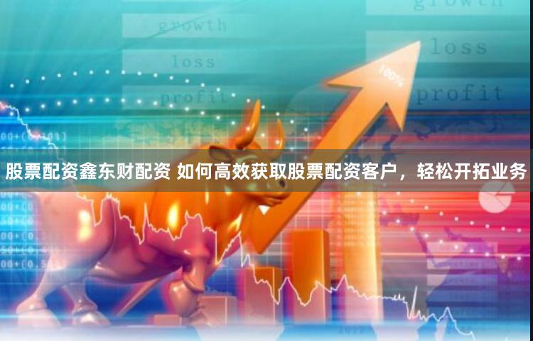 股票配资鑫东财配资 如何高效获取股票配资客户，轻松开拓业务