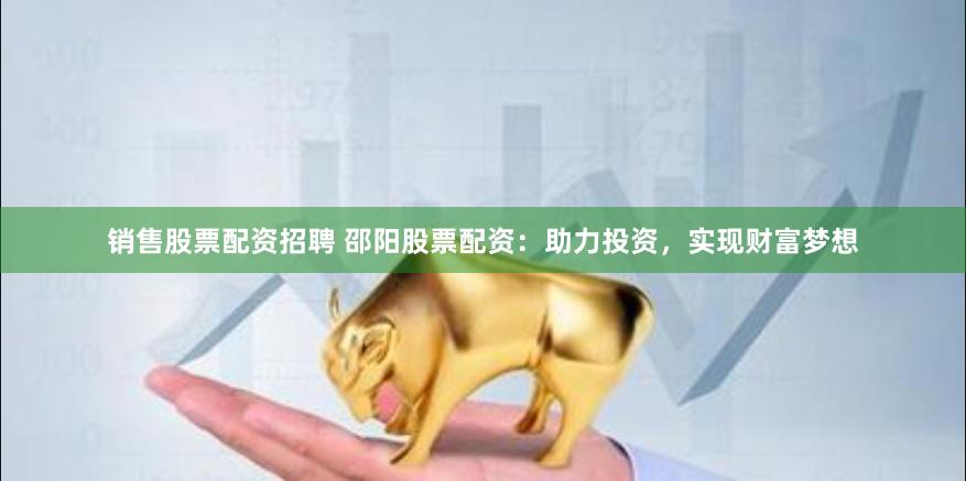 销售股票配资招聘 邵阳股票配资：助力投资，实现财富梦想