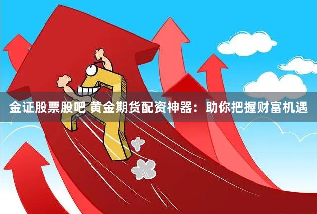 金证股票股吧 黄金期货配资神器：助你把握财富机遇