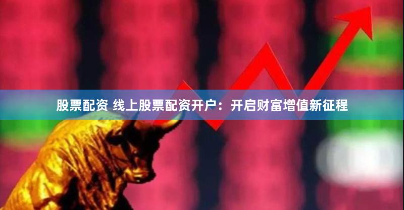 股票配资 线上股票配资开户：开启财富增值新征程