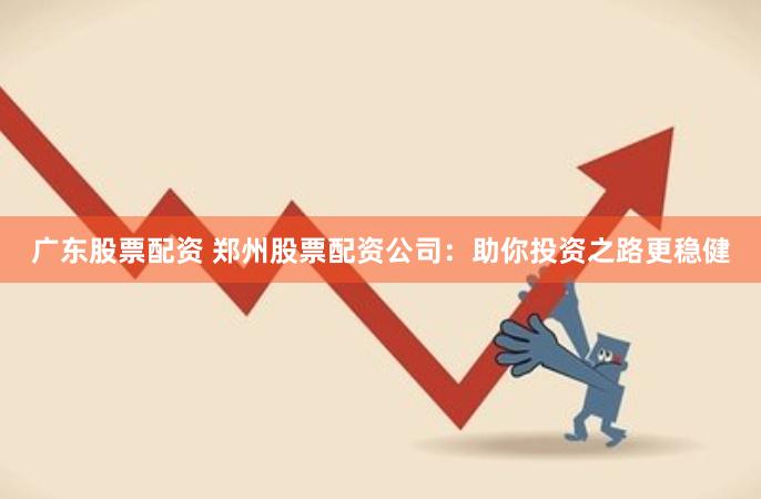 广东股票配资 郑州股票配资公司：助你投资之路更稳健