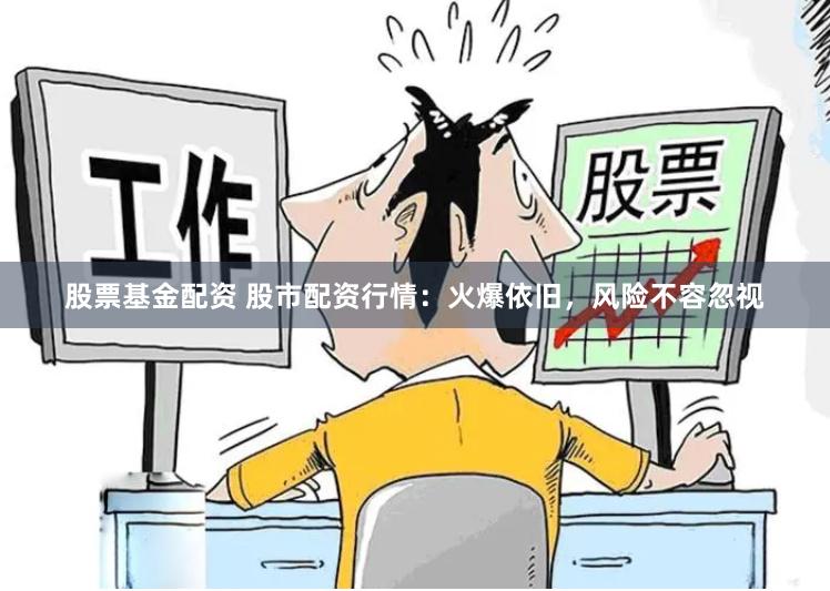 股票基金配资 股市配资行情：火爆依旧，风险不容忽视